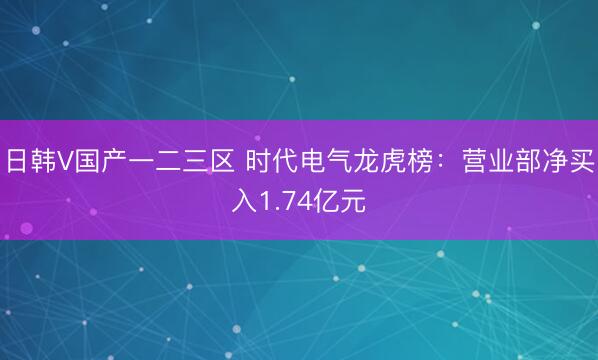日韩V国产一二三区 时代电气龙虎榜：营业部净买入1.74亿元