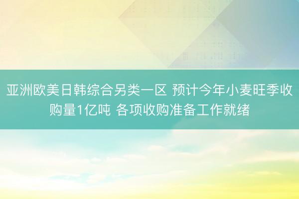 亚洲欧美日韩综合另类一区 预计今年小麦旺季收购量1亿吨 各项收购准备工作就绪