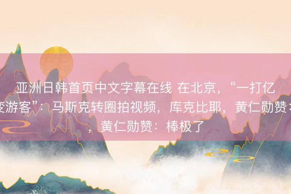 亚洲日韩首页中文字幕在线 在北京，“一打亿万富翁变游客”：马斯克转圈拍视频，库克比耶，黄仁勋赞：棒极了