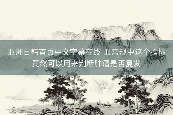 亚洲日韩首页中文字幕在线 血常规中这个指标竟然可以用来判断肿瘤是否复发