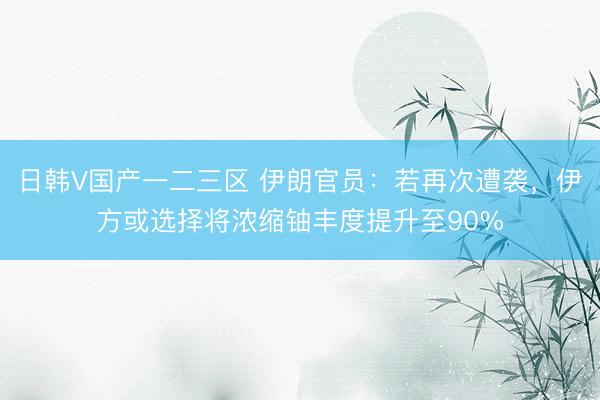 日韩V国产一二三区 伊朗官员：若再次遭袭，伊方或选择将浓缩铀丰度提升至90%