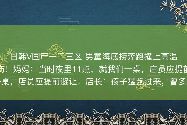 日韩V国产一二三区 男童海底捞奔跑撞上高温红油锅，全身多处烫伤！妈妈：当时夜里11点，就我们一桌，店员应提前避让；店长：孩子猛跑过来，曾多次提醒家长