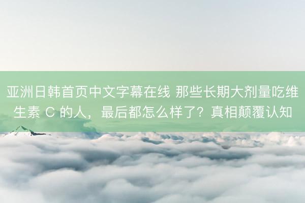 亚洲日韩首页中文字幕在线 那些长期大剂量吃维生素 C 的人，最后都怎么样了？真相颠覆认知