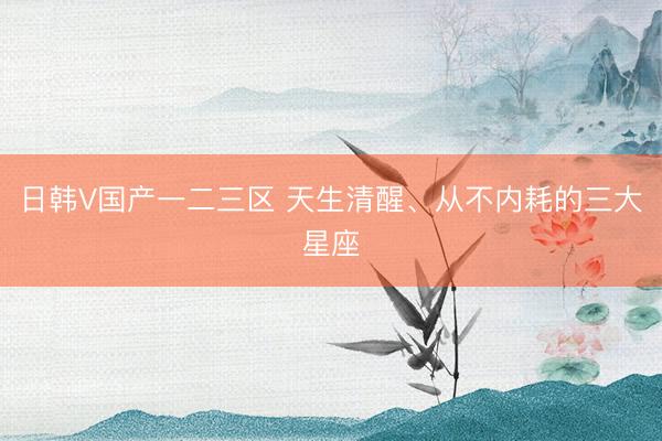 日韩V国产一二三区 天生清醒、从不内耗的三大星座