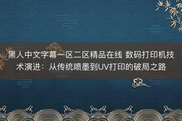 黑人中文字幕一区二区精品在线 数码打印机技术演进：从传统喷墨到UV打印的破局之路