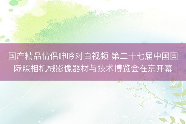 国产精品情侣呻吟对白视频 第二十七届中国国际照相机械影像器材与技术博览会在京开幕
