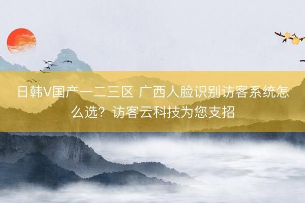 日韩V国产一二三区 广西人脸识别访客系统怎么选？访客云科技为您支招