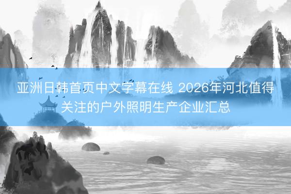 亚洲日韩首页中文字幕在线 2026年河北值得关注的户外照明生产企业汇总