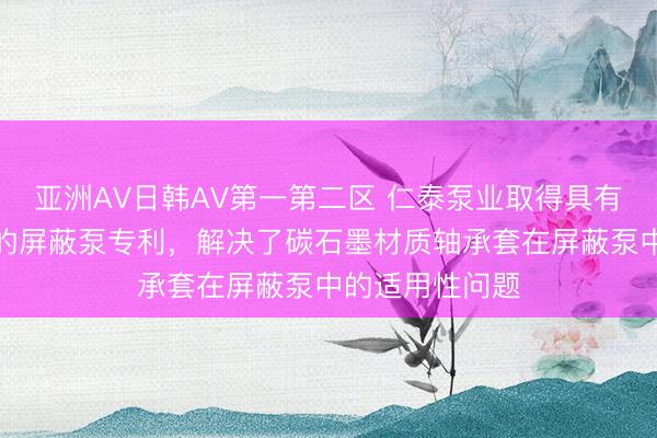 亚洲AV日韩AV第一第二区 仁泰泵业取得具有抗冲击轴承套的屏蔽泵专利，解决了碳石墨材质轴承套在屏蔽泵中的适用性问题