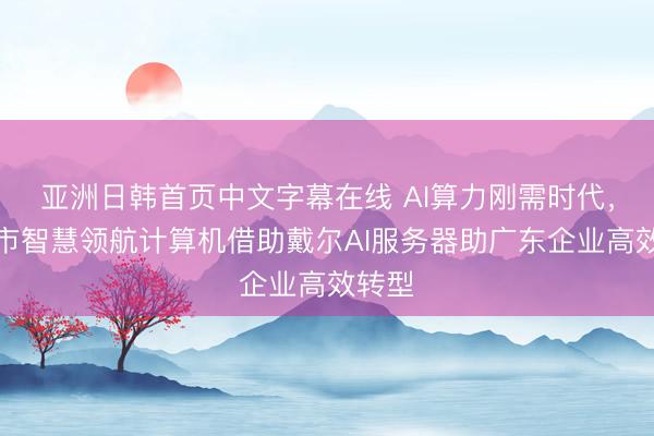 亚洲日韩首页中文字幕在线 AI算力刚需时代，深圳市智慧领航计算机借助戴尔AI服务器助广东企业高效转型