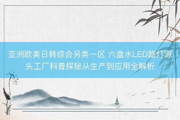 亚洲欧美日韩综合另类一区 六盘水LED路灯源头工厂科普探秘从生产到应用全解析