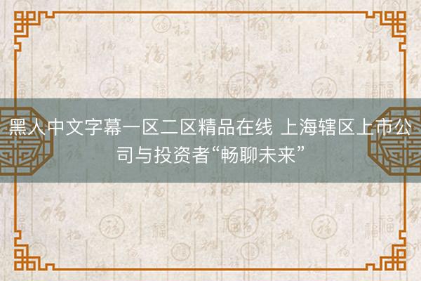 黑人中文字幕一区二区精品在线 上海辖区上市公司与投资者“畅聊未来”