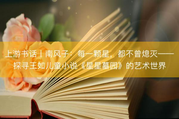上游书话丨南风子：每一颗星，都不曾熄灭——探寻王如儿童小说《星星墓园》的艺术世界