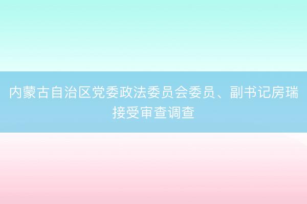 内蒙古自治区党委政法委员会委员、副书记房瑞接受审查调查