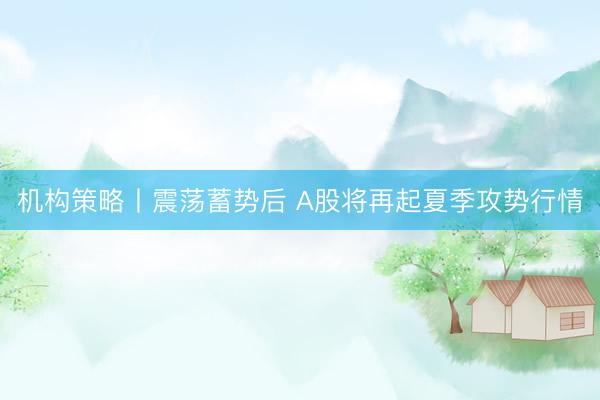 机构策略丨震荡蓄势后 A股将再起夏季攻势行情