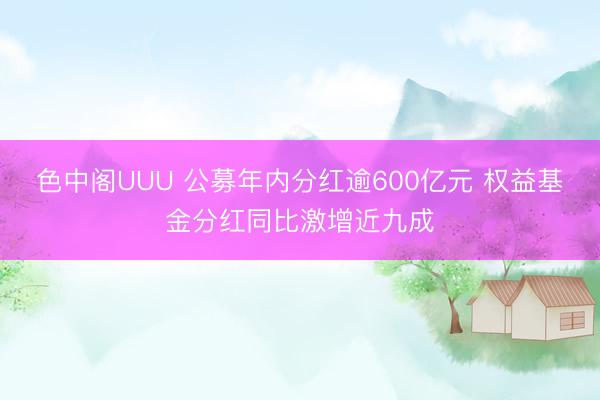 色中阁UUU 公募年内分红逾600亿元 权益基金分红同比激增近九成