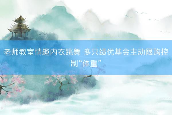 老师教室情趣内衣跳舞 多只绩优基金主动限购控制“体重”