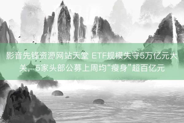 影音先锋资源网站天堂 ETF规模失守5万亿元大关，5家头部公募上周均“瘦身”超百亿元