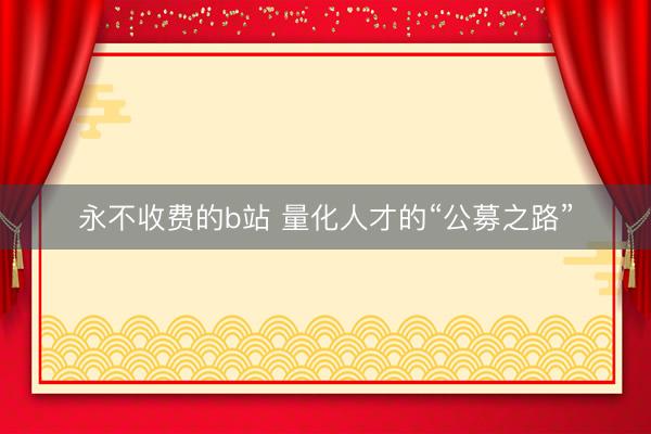 永不收费的b站 量化人才的“公募之路”