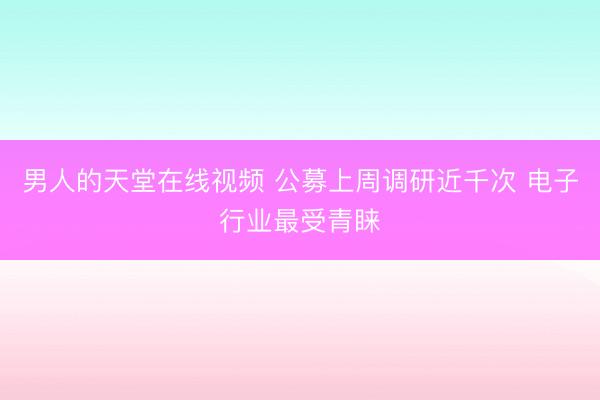 男人的天堂在线视频 公募上周调研近千次 电子行业最受青睐