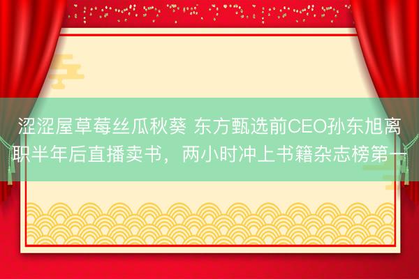 涩涩屋草莓丝瓜秋葵 东方甄选前CEO孙东旭离职半年后直播卖书，两小时冲上书籍杂志榜第一