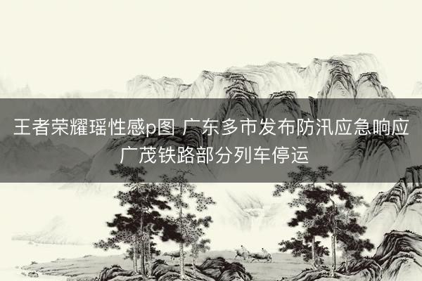 王者荣耀瑶性感p图 广东多市发布防汛应急响应 广茂铁路部分列车停运