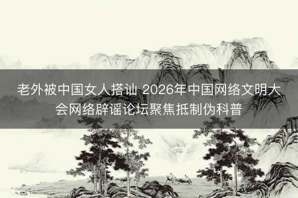 老外被中国女人搭讪 2026年中国网络文明大会网络辟谣论坛聚焦抵制伪科普