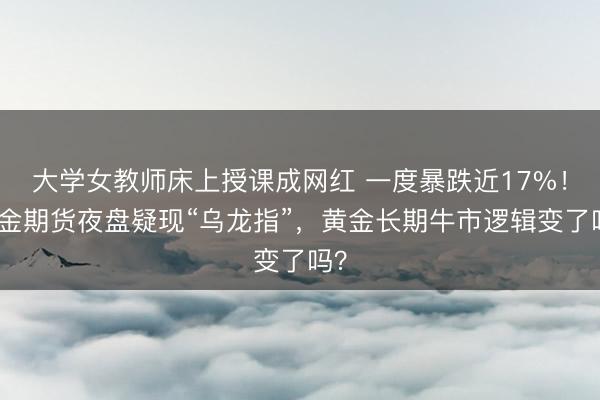 大学女教师床上授课成网红 一度暴跌近17%!沪金期货夜盘疑现“乌龙指”,黄金长期牛市逻辑变了吗?