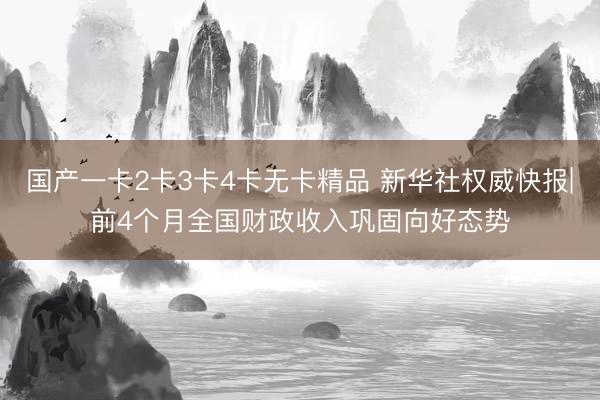 国产一卡2卡3卡4卡无卡精品 新华社权威快报|前4个月全国财政收入巩固向好态势