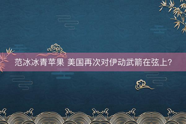 范冰冰青苹果 美国再次对伊动武箭在弦上？