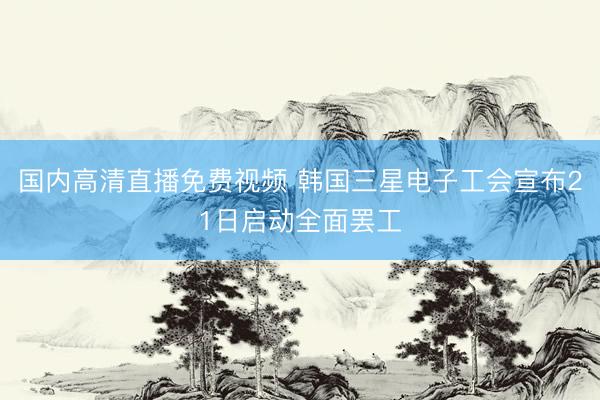 国内高清直播免费视频 韩国三星电子工会宣布21日启动全面罢工
