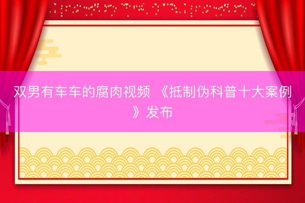 双男有车车的腐肉视频 《抵制伪科普十大案例》发布