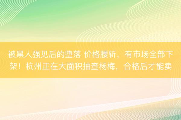 被黑人强见后的堕落 价格腰斩，有市场全部下架！杭州正在大面积抽查杨梅，合格后才能卖