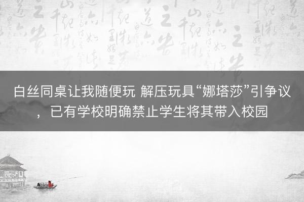 白丝同桌让我随便玩 解压玩具“娜塔莎”引争议，已有学校明确禁止学生将其带入校园