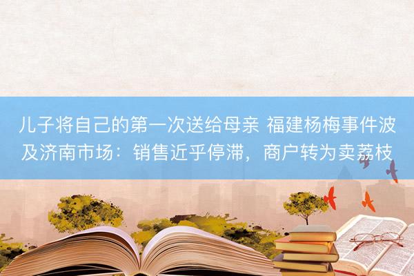 儿子将自己的第一次送给母亲 福建杨梅事件波及济南市场：销售近乎停滞，商户转为卖荔枝