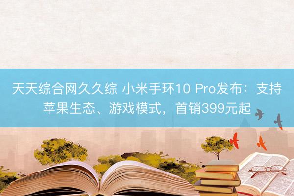 天天综合网久久综 小米手环10 Pro发布：支持苹果生态、游戏模式，首销399元起