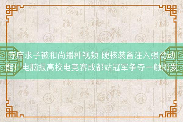 寺庙求子被和尚播种视频 硬核装备注入强劲动能！电脑报高校电竞赛成都站冠军争夺一触即发