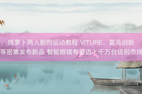 拔萝卜两人剧烈运动教程 VITURE、雷鸟创新等密集发布新品 智能眼镜有望迈入千万台级别市场