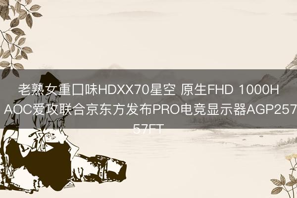 老熟女重囗味HDXX70星空 原生FHD 1000Hz，AOC爱攻联合京东方发布PRO电竞显示器AGP257FT