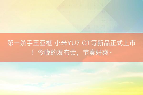 第一杀手王亚樵 小米YU7 GT等新品正式上市!今晚的发布会,节奏好爽~