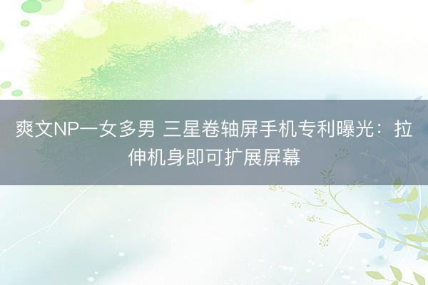 爽文NP一女多男 三星卷轴屏手机专利曝光：拉伸机身即可扩展屏幕