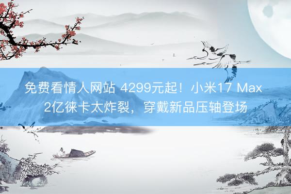 免费看情人网站 4299元起！小米17 Max 2亿徕卡太炸裂，穿戴新品压轴登场