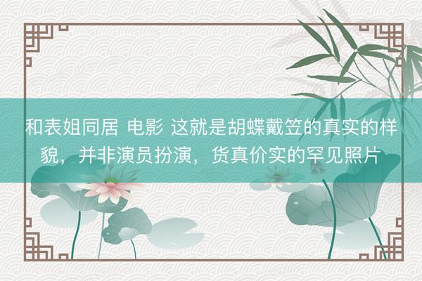 和表姐同居 电影 这就是胡蝶戴笠的真实的样貌，并非演员扮演，货真价实的罕见照片