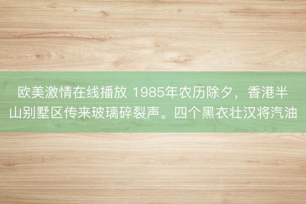欧美激情在线播放 1985年农历除夕，香港半山别墅区传来玻璃碎裂声。四个黑衣壮汉将汽油