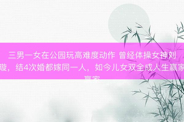 三男一女在公园玩高难度动作 曾经体操女神刘璇，结4次婚都嫁同一人，如今儿女双全成人生赢家