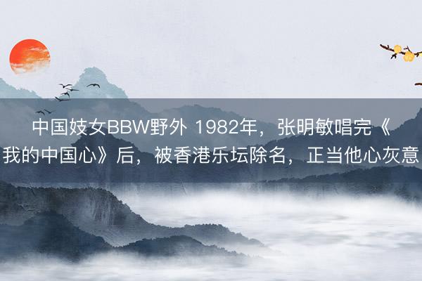 中国妓女BBW野外 1982年，张明敏唱完《我的中国心》后，被香港乐坛除名，正当他心灰意