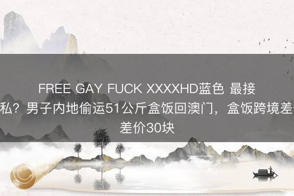 FREE GAY FUCK XXXXHD蓝色 最接地气走私？男子内地偷运51公斤盒饭回澳门，盒饭跨境差价30块