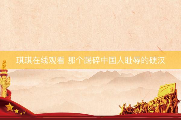 琪琪在线观看 那个踢碎中国人耻辱的硬汉