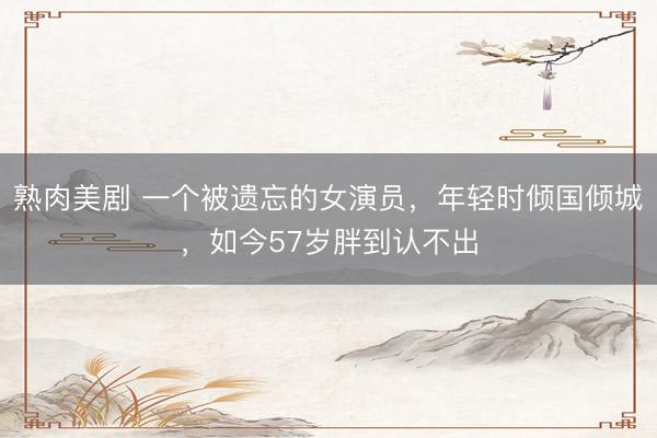 熟肉美剧 一个被遗忘的女演员，年轻时倾国倾城，如今57岁胖到认不出