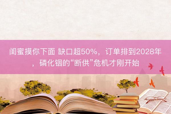 闺蜜摸你下面 缺口超50%，订单排到2028年，磷化铟的“断供”危机才刚开始